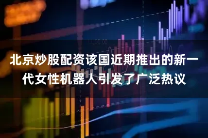北京炒股配资该国近期推出的新一代女性机器人引发了广泛热议