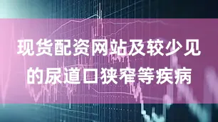 现货配资网站及较少见的尿道口狭窄等疾病