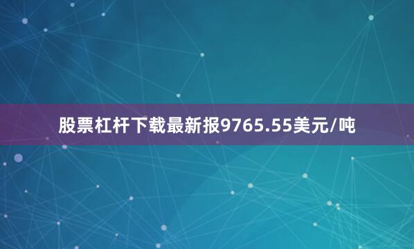 股票杠杆下载最新报9765.55美元/吨