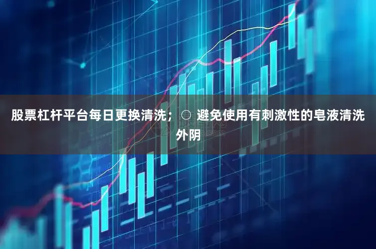 股票杠杆平台每日更换清洗；○ 避免使用有刺激性的皂液清洗外阴